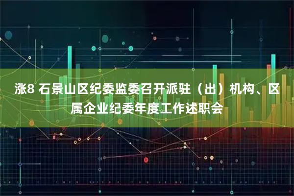 涨8 石景山区纪委监委召开派驻（出）机构、区属企业纪委年度工作述职会
