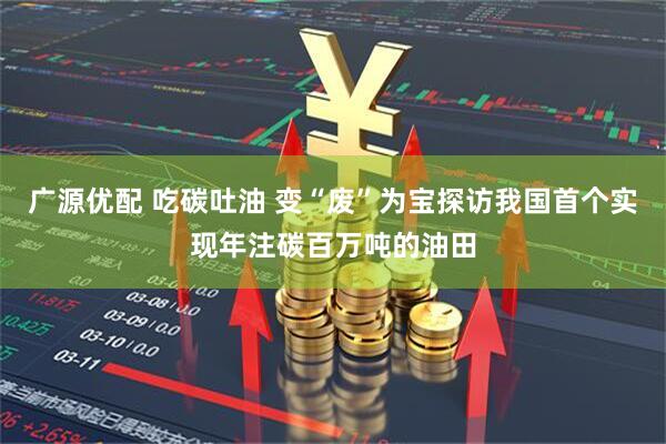 广源优配 吃碳吐油 变“废”为宝探访我国首个实现年注碳百万吨的油田