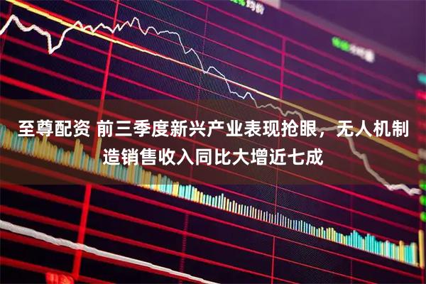 至尊配资 前三季度新兴产业表现抢眼，无人机制造销售收入同比大增近七成