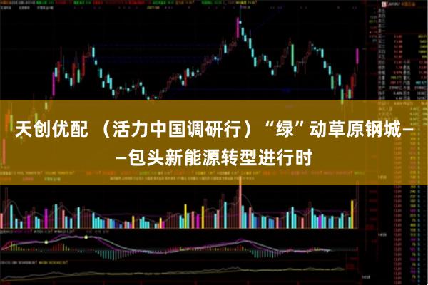 天创优配 （活力中国调研行）“绿”动草原钢城——包头新能源转型进行时