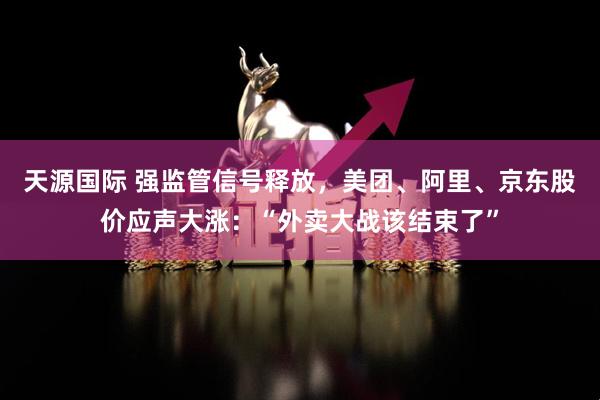 天源国际 强监管信号释放，美团、阿里、京东股价应声大涨：“外卖大战该结束了”