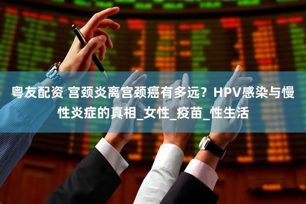 粤友配资 宫颈炎离宫颈癌有多远？HPV感染与慢性炎症的真相_女性_疫苗_性生活