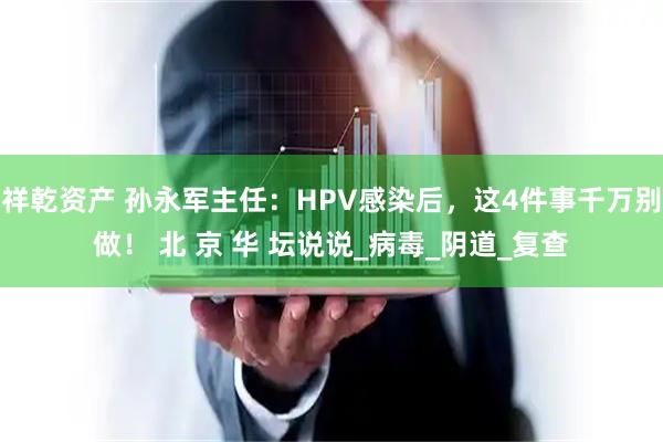 祥乾资产 孙永军主任：HPV感染后，这4件事千万别做！ 北 京 华 坛说说_病毒_阴道_复查