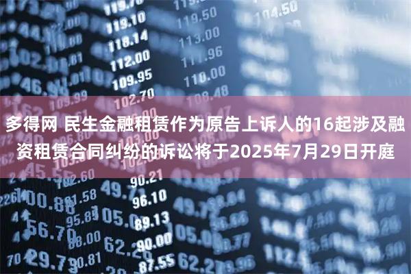 多得网 民生金融租赁作为原告上诉人的16起涉及融资租赁合同纠纷的诉讼将于2025年7月29日开庭