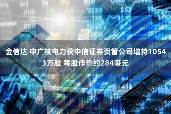 金信达 中广核电力获中信证券资管公司增持10543万股 每股作价约284港元