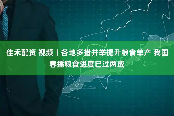 佳禾配资 视频丨各地多措并举提升粮食单产 我国春播粮食进度已过两成