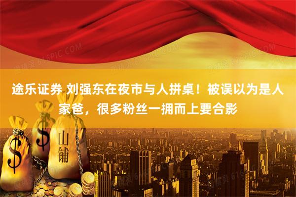途乐证券 刘强东在夜市与人拼桌！被误以为是人家爸，很多粉丝一拥而上要合影