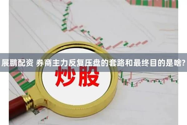 展鵬配资 券商主力反复压盘的套路和最终目的是啥?