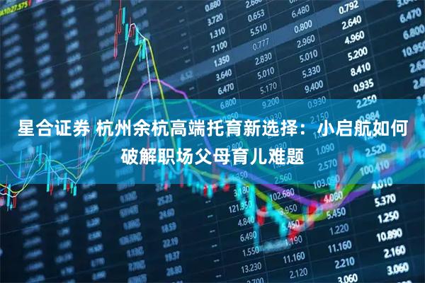 星合证券 杭州余杭高端托育新选择:小启航如何破解职场父母育儿难题
