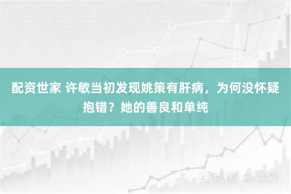 配资世家 许敏当初发现姚策有肝病，为何没怀疑抱错？她的善良和单纯