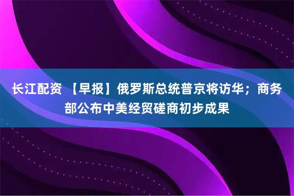 长江配资 【早报】俄罗斯总统普京将访华；商务部公布中美经贸磋商初步成果