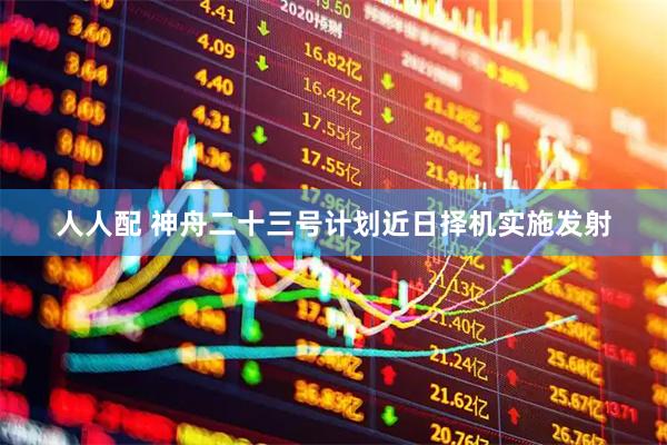 人人配 神舟二十三号计划近日择机实施发射