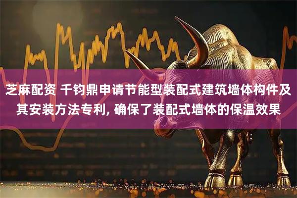 芝麻配资 千钧鼎申请节能型装配式建筑墙体构件及其安装方法专利, 确保了装配式墙体的保温效果