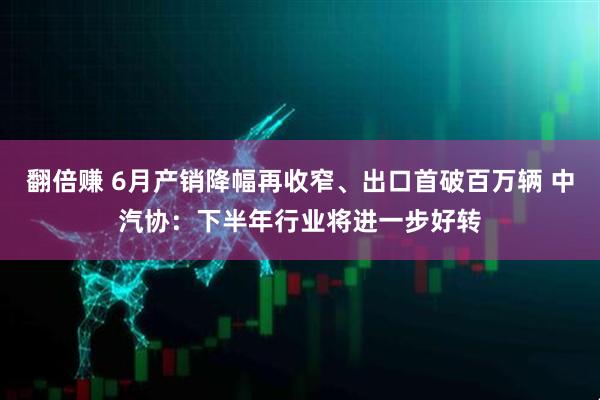 翻倍赚 6月产销降幅再收窄、出口首破百万辆 中汽协:下半年行业将进一步好转