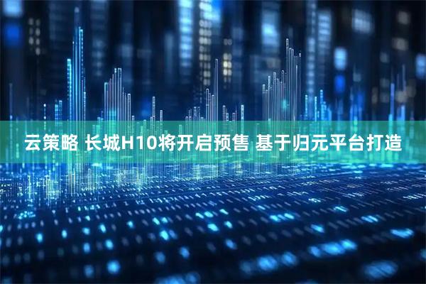 云策略 长城H10将开启预售 基于归元平台打造