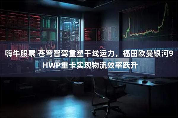 嗨牛股票 苍穹智驾重塑干线运力,福田欧曼银河9 HWP重卡实现物流效率跃升