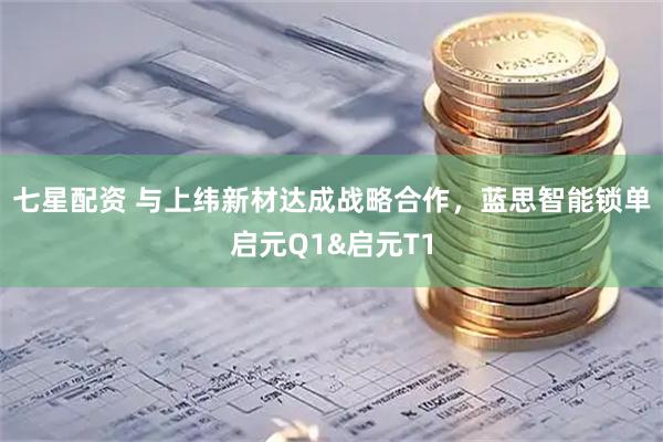 七星配资 与上纬新材达成战略合作,蓝思智能锁单启元Q1&启元T1