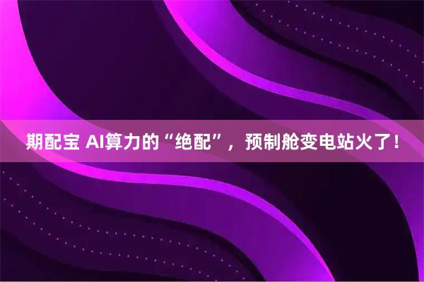 期配宝 AI算力的“绝配”,预制舱变电站火了!