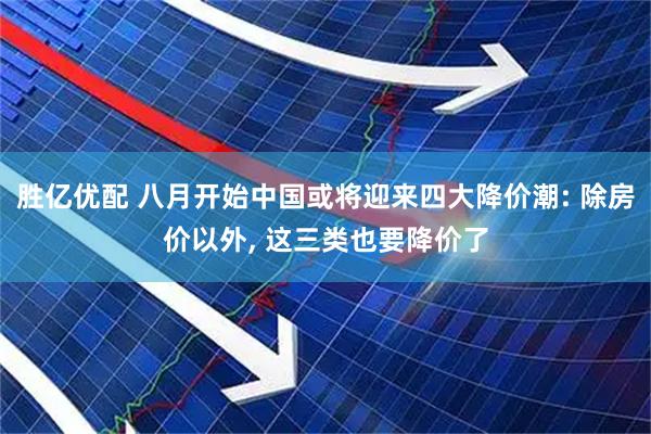 胜亿优配 八月开始中国或将迎来四大降价潮: 除房价以外, 这三类也要降价了