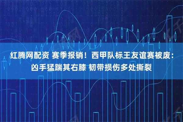 红腾网配资 赛季报销！西甲队标王友谊赛被废：凶手猛踹其右膝 韧带损伤多处撕裂