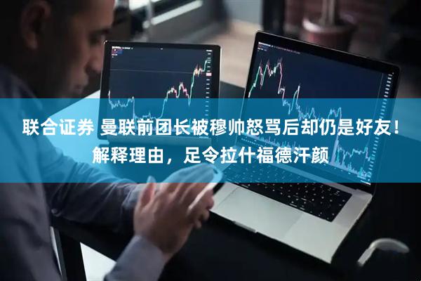 联合证券 曼联前团长被穆帅怒骂后却仍是好友！解释理由，足令拉什福德汗颜