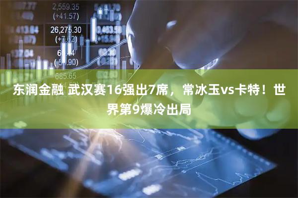 东润金融 武汉赛16强出7席，常冰玉vs卡特！世界第9爆冷出局