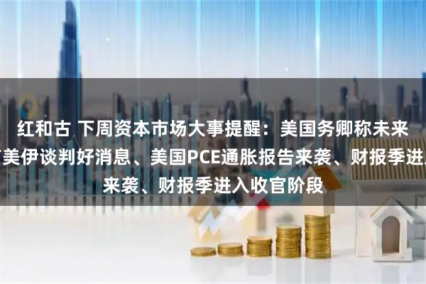 红和古 下周资本市场大事提醒：美国务卿称未来几小时或有美伊谈判好消息、美国PCE通胀报告来袭、财报季进入收官阶段