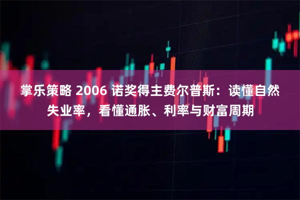 掌乐策略 2006 诺奖得主费尔普斯：读懂自然失业率，看懂通胀、利率与财富周期